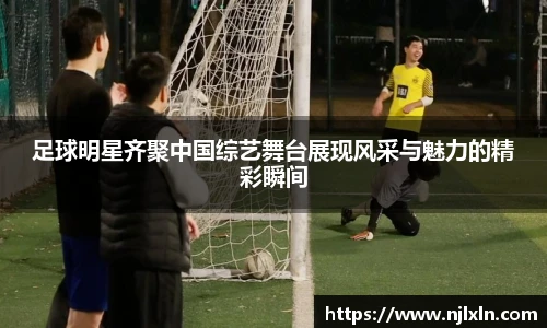 足球明星齐聚中国综艺舞台展现风采与魅力的精彩瞬间