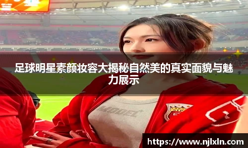 足球明星素颜妆容大揭秘自然美的真实面貌与魅力展示